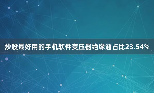 炒股最好用的手机软件变压器绝缘油占比23.54%