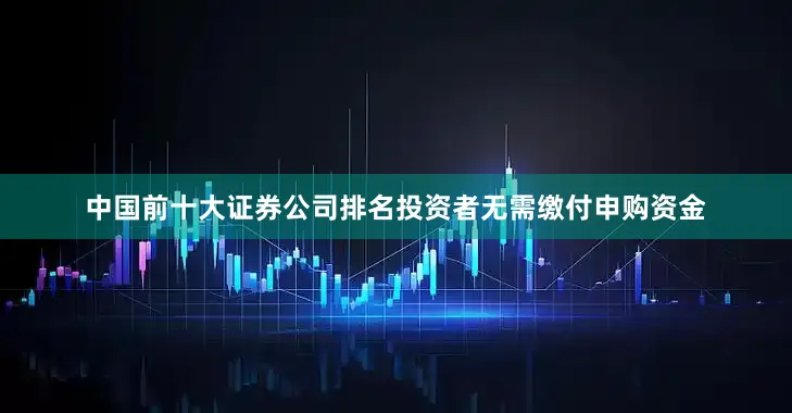 中国前十大证券公司排名投资者无需缴付申购资金