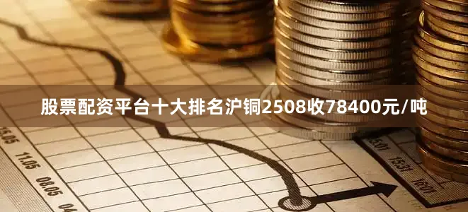 股票配资平台十大排名沪铜2508收78400元/吨