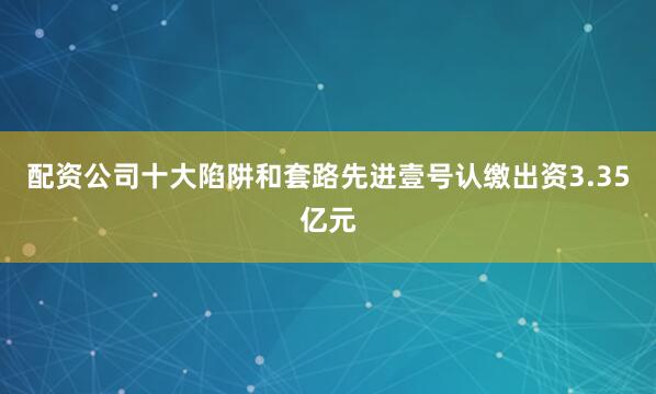 配资公司十大陷阱和套路先进壹号认缴出资3.35亿元