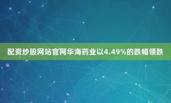 配资炒股网站官网华海药业以4.49%的跌幅领跌