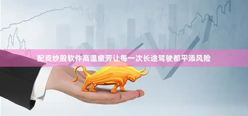 配资炒股软件高温疲劳让每一次长途驾驶都平添风险