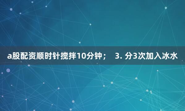 a股配资顺时针搅拌10分钟；  3. 分3次加入冰水