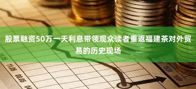 股票融资50万一天利息带领观众读者重返福建茶对外贸易的历史现场