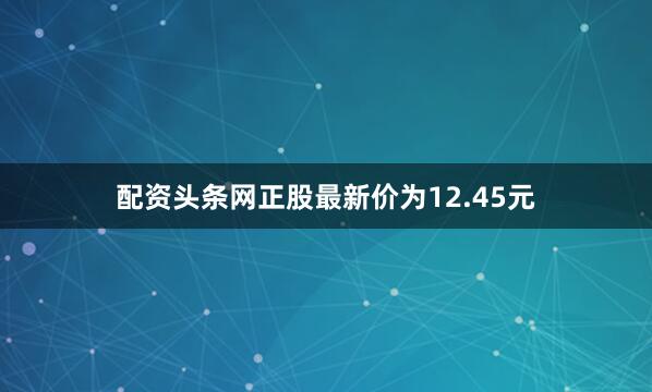 配资头条网正股最新价为12.45元