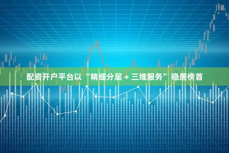 配资开户平台以 “精细分层 + 三维服务” 稳居榜首